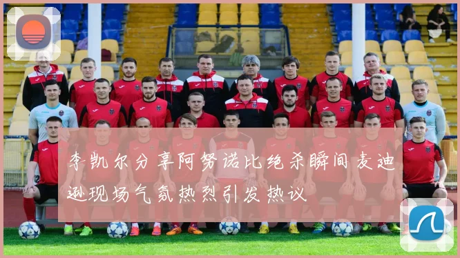李凯尔分享阿努诺比绝杀瞬间麦迪逊现场气氛热烈引发热议