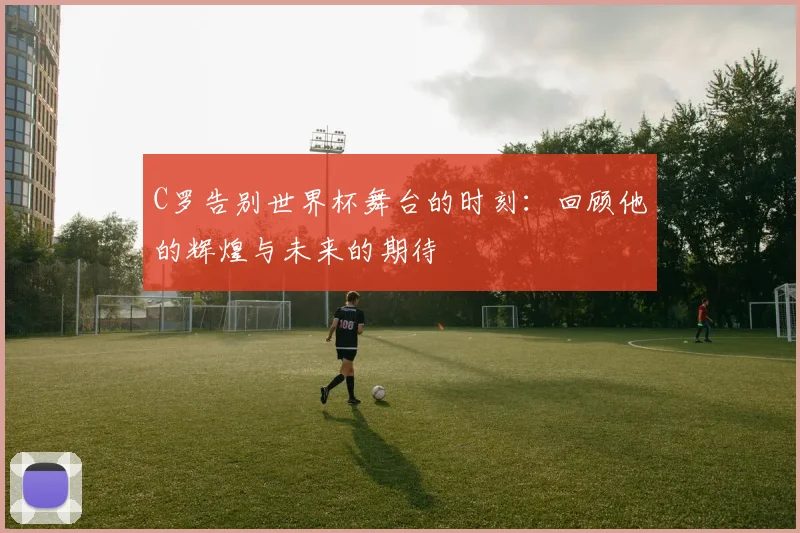 C罗告别世界杯舞台的时刻：回顾他的辉煌与未来的期待