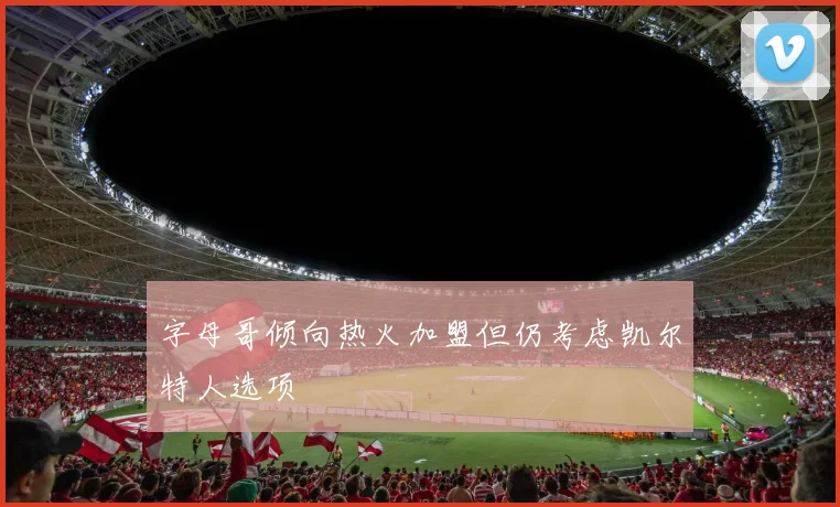 字母哥倾向热火加盟但仍考虑凯尔特人选项
