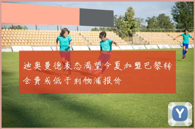 迪奥曼德表态渴望今夏加盟巴黎转会费或低于利物浦报价